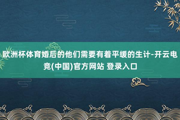 欧洲杯体育婚后的他们需要有着平缓的生计-开云电竞(中国)官方网站 登录入口