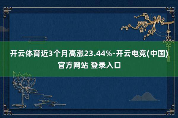 开云体育近3个月高涨23.44%-开云电竞(中国)官方网站 登录入口