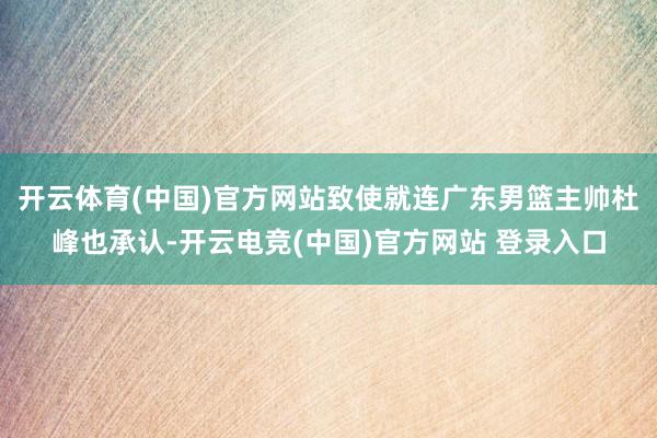 开云体育(中国)官方网站致使就连广东男篮主帅杜峰也承认-开云电竞(中国)官方网站 登录入口