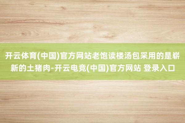 开云体育(中国)官方网站老饱读楼汤包采用的是崭新的土猪肉-开云电竞(中国)官方网站 登录入口
