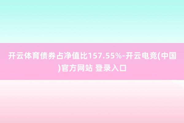 开云体育债券占净值比157.55%-开云电竞(中国)官方网站 登录入口