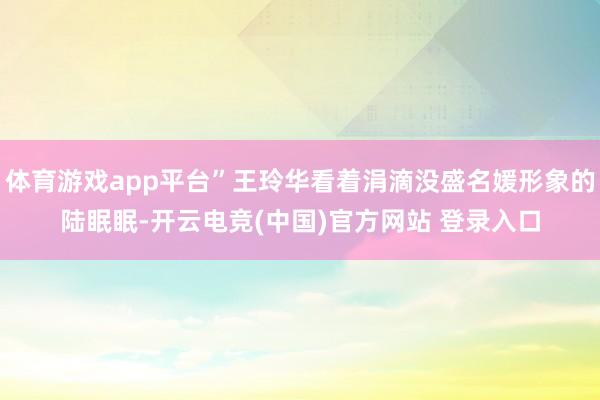 体育游戏app平台”王玲华看着涓滴没盛名媛形象的陆眠眠-开云电竞(中国)官方网站 登录入口