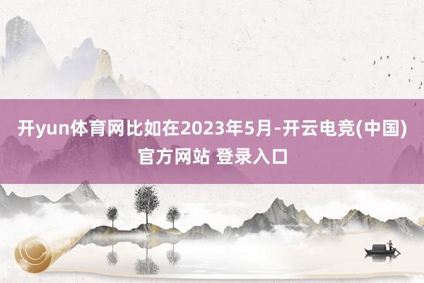 开yun体育网比如在2023年5月-开云电竞(中国)官方网站 登录入口