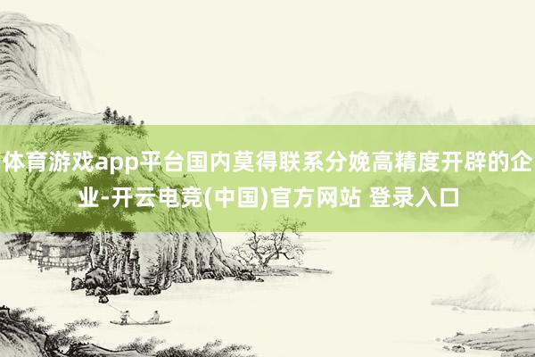 体育游戏app平台国内莫得联系分娩高精度开辟的企业-开云电竞(中国)官方网站 登录入口