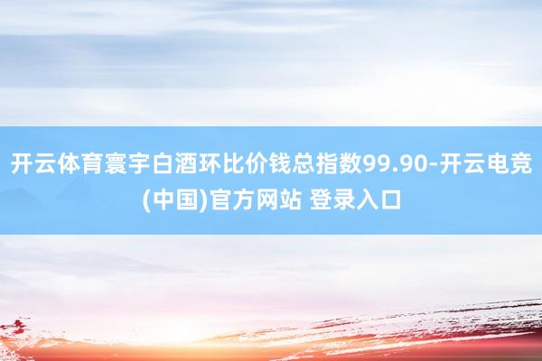 开云体育寰宇白酒环比价钱总指数99.90-开云电竞(中国)官方网站 登录入口