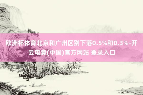欧洲杯体育北京和广州区别下落0.5%和0.3%-开云电竞(中国)官方网站 登录入口