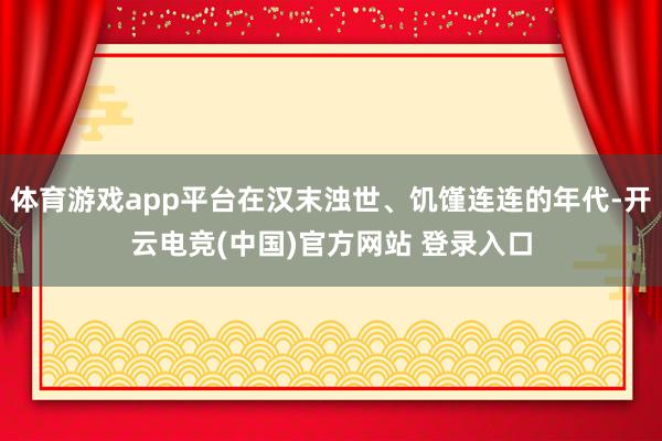 体育游戏app平台在汉末浊世、饥馑连连的年代-开云电竞(中国)官方网站 登录入口