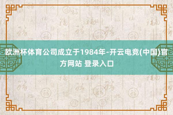 欧洲杯体育公司成立于1984年-开云电竞(中国)官方网站 登录入口
