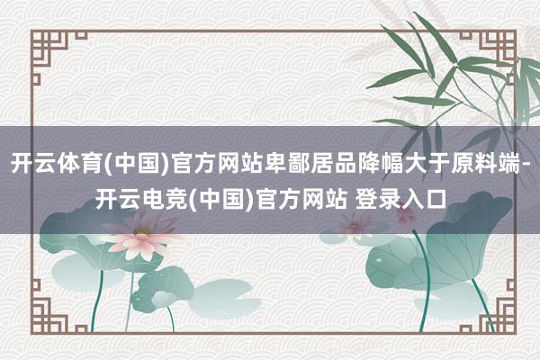 开云体育(中国)官方网站卑鄙居品降幅大于原料端-开云电竞(中国)官方网站 登录入口