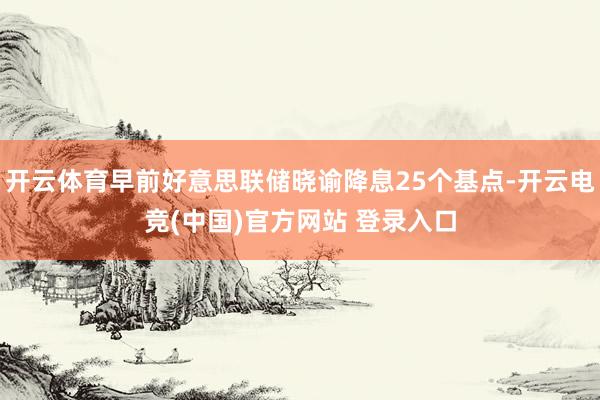 开云体育早前好意思联储晓谕降息25个基点-开云电竞(中国)官方网站 登录入口