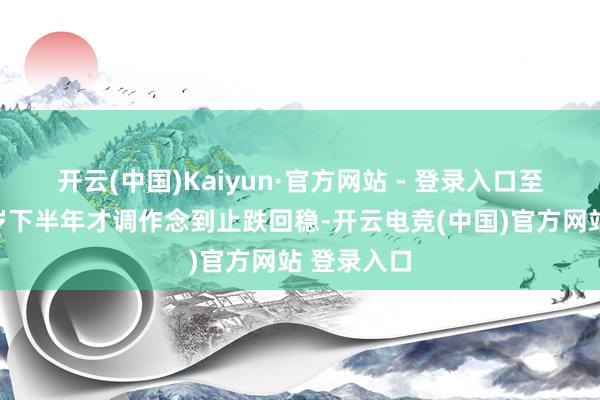 开云(中国)Kaiyun·官方网站 - 登录入口至少要到来岁下半年才调作念到止跌回稳-开云电竞(中国)官方网站 登录入口