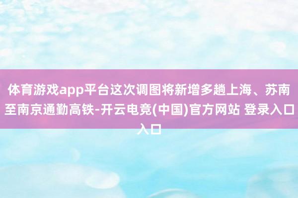 体育游戏app平台这次调图将新增多趟上海、苏南至南京通勤高铁-开云电竞(中国)官方网站 登录入口