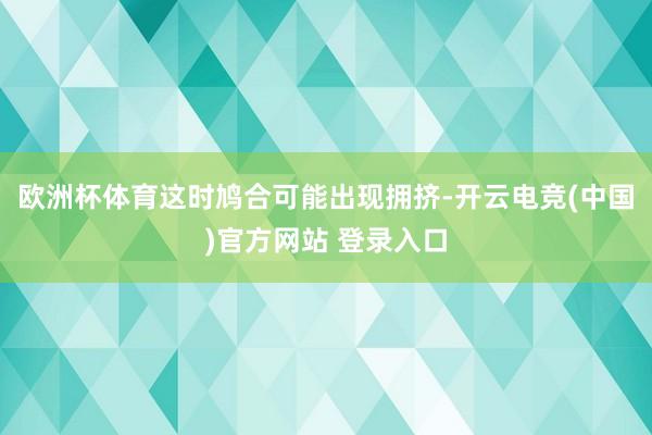 欧洲杯体育这时鸠合可能出现拥挤-开云电竞(中国)官方网站 登录入口