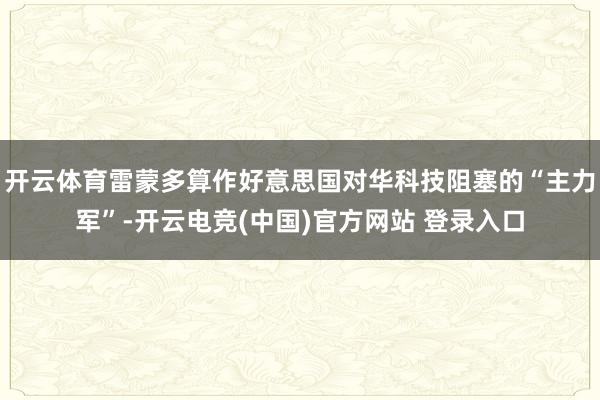 开云体育雷蒙多算作好意思国对华科技阻塞的“主力军”-开云电竞(中国)官方网站 登录入口