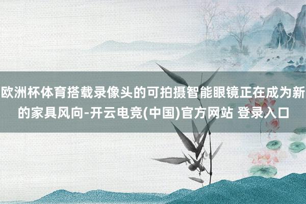 欧洲杯体育搭载录像头的可拍摄智能眼镜正在成为新的家具风向-开云电竞(中国)官方网站 登录入口
