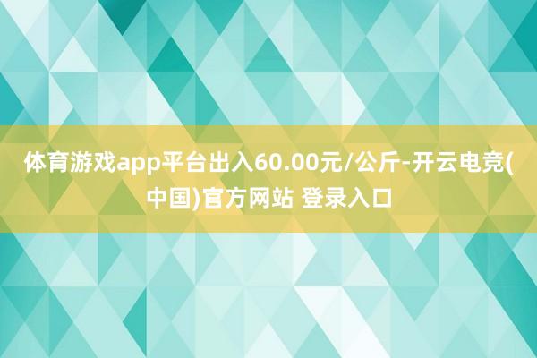 体育游戏app平台出入60.00元/公斤-开云电竞(中国)官方网站 登录入口