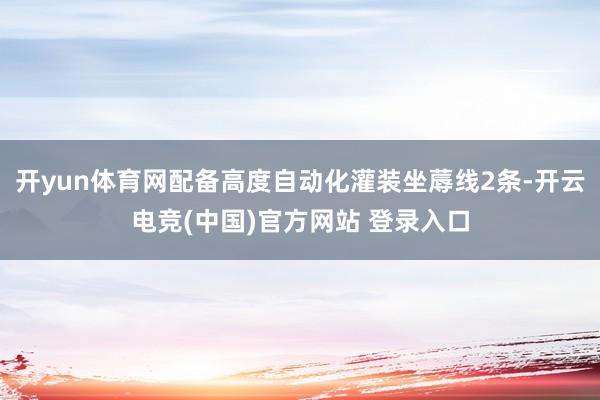 开yun体育网配备高度自动化灌装坐蓐线2条-开云电竞(中国)官方网站 登录入口