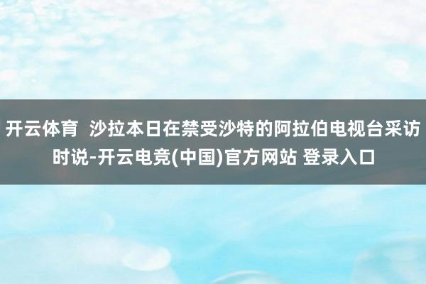 开云体育  沙拉本日在禁受沙特的阿拉伯电视台采访时说-开云电竞(中国)官方网站 登录入口