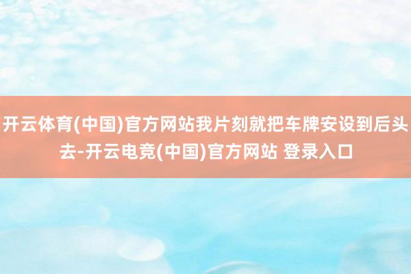 开云体育(中国)官方网站我片刻就把车牌安设到后头去-开云电竞(中国)官方网站 登录入口
