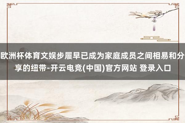 欧洲杯体育文娱步履早已成为家庭成员之间相易和分享的纽带-开云电竞(中国)官方网站 登录入口