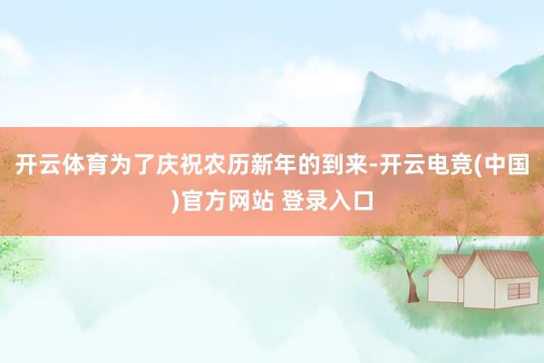 开云体育为了庆祝农历新年的到来-开云电竞(中国)官方网站 登录入口