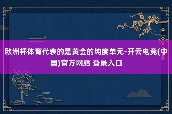 欧洲杯体育代表的是黄金的纯度单元-开云电竞(中国)官方网站 登录入口