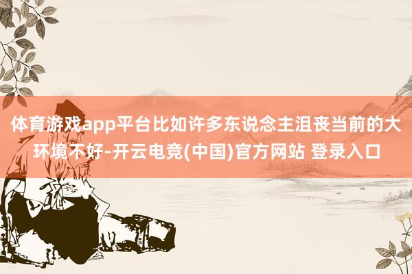 体育游戏app平台比如许多东说念主沮丧当前的大环境不好-开云电竞(中国)官方网站 登录入口