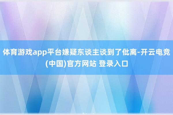 体育游戏app平台嫌疑东谈主谈到了仳离-开云电竞(中国)官方网站 登录入口