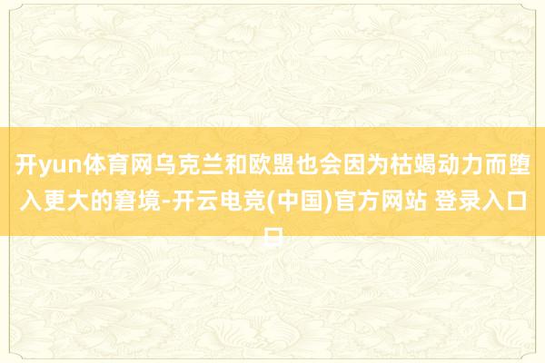 开yun体育网乌克兰和欧盟也会因为枯竭动力而堕入更大的窘境-开云电竞(中国)官方网站 登录入口