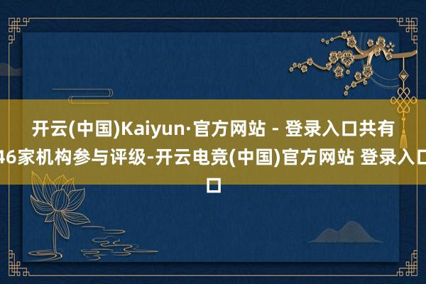 开云(中国)Kaiyun·官方网站 - 登录入口共有46家机构参与评级-开云电竞(中国)官方网站 登录入口