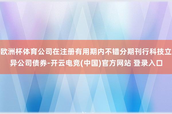 欧洲杯体育公司在注册有用期内不错分期刊行科技立异公司债券-开云电竞(中国)官方网站 登录入口
