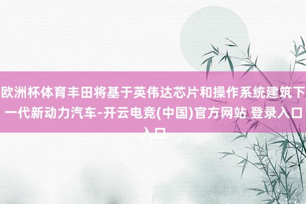 欧洲杯体育丰田将基于英伟达芯片和操作系统建筑下一代新动力汽车-开云电竞(中国)官方网站 登录入口