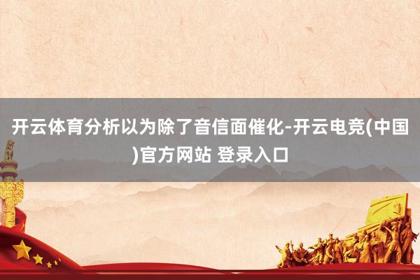 开云体育分析以为除了音信面催化-开云电竞(中国)官方网站 登录入口
