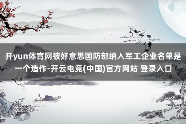 开yun体育网被好意思国防部纳入军工企业名单是一个造作-开云电竞(中国)官方网站 登录入口