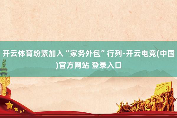 开云体育纷繁加入“家务外包”行列-开云电竞(中国)官方网站 登录入口