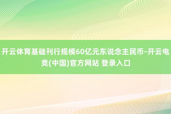 开云体育基础刊行规模60亿元东说念主民币-开云电竞(中国)官方网站 登录入口