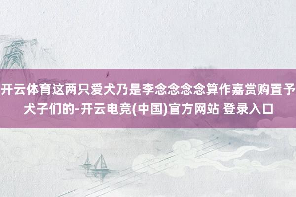 开云体育这两只爱犬乃是李念念念念算作嘉赏购置予犬子们的-开云电竞(中国)官方网站 登录入口