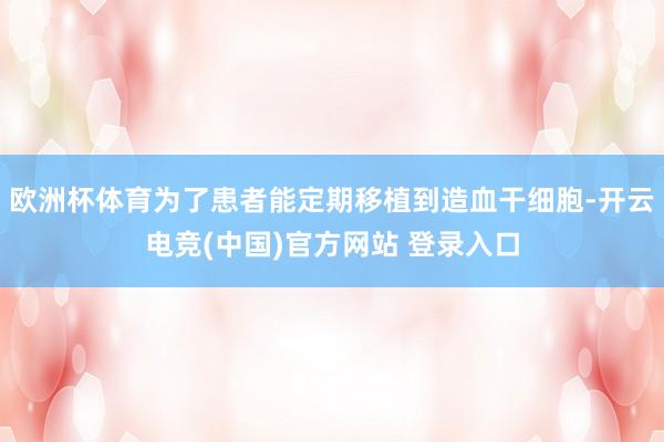 欧洲杯体育为了患者能定期移植到造血干细胞-开云电竞(中国)官方网站 登录入口