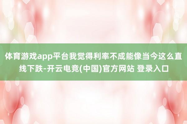 体育游戏app平台我觉得利率不成能像当今这么直线下跌-开云电竞(中国)官方网站 登录入口