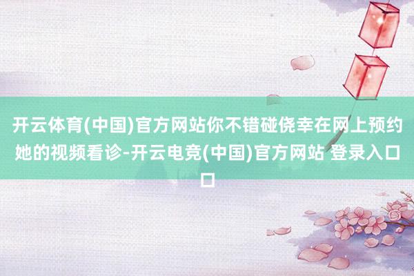 开云体育(中国)官方网站你不错碰侥幸在网上预约她的视频看诊-开云电竞(中国)官方网站 登录入口