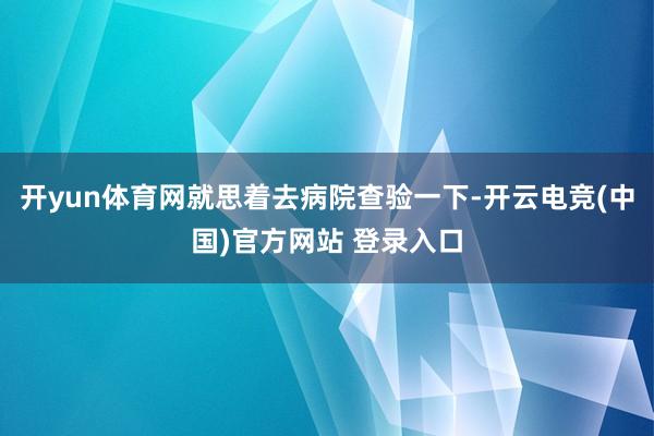 开yun体育网就思着去病院查验一下-开云电竞(中国)官方网站 登录入口