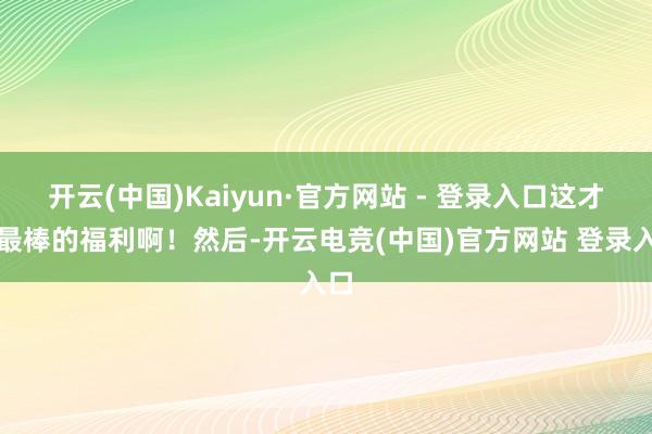 开云(中国)Kaiyun·官方网站 - 登录入口这才是最棒的福利啊！然后-开云电竞(中国)官方网站 登录入口