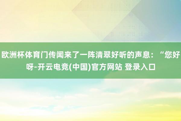 欧洲杯体育门传闻来了一阵清翠好听的声息：“您好呀-开云电竞(中国)官方网站 登录入口