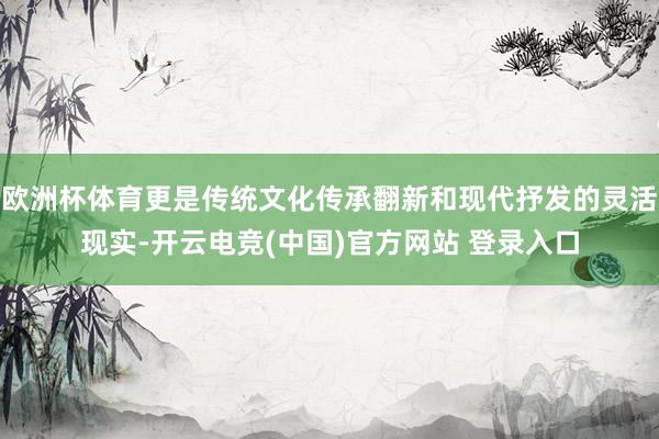 欧洲杯体育更是传统文化传承翻新和现代抒发的灵活现实-开云电竞(中国)官方网站 登录入口