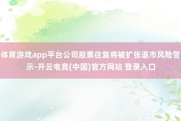 体育游戏app平台公司股票往复将被扩张退市风险警示-开云电竞(中国)官方网站 登录入口