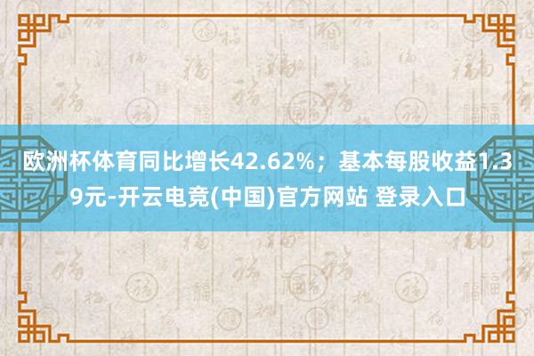 欧洲杯体育同比增长42.62%；基本每股收益1.39元-开云电竞(中国)官方网站 登录入口