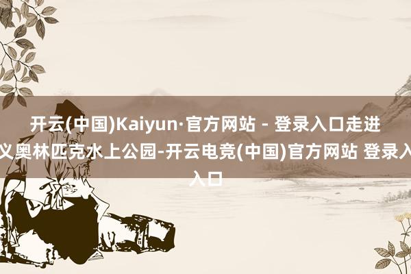 开云(中国)Kaiyun·官方网站 - 登录入口走进顺义奥林匹克水上公园-开云电竞(中国)官方网站 登录入口
