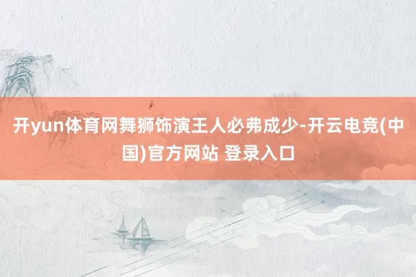 开yun体育网舞狮饰演王人必弗成少-开云电竞(中国)官方网站 登录入口