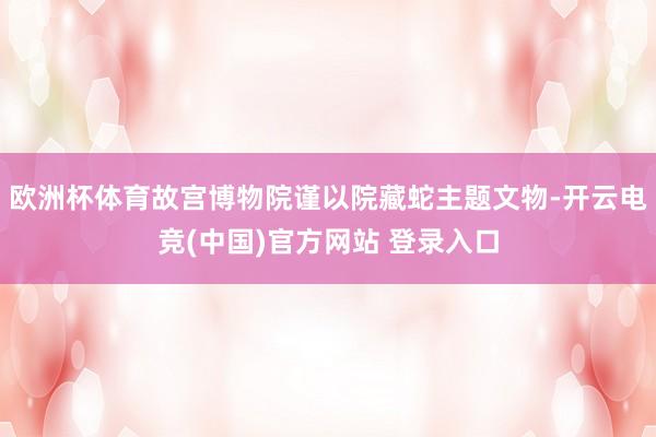 欧洲杯体育故宫博物院谨以院藏蛇主题文物-开云电竞(中国)官方网站 登录入口
