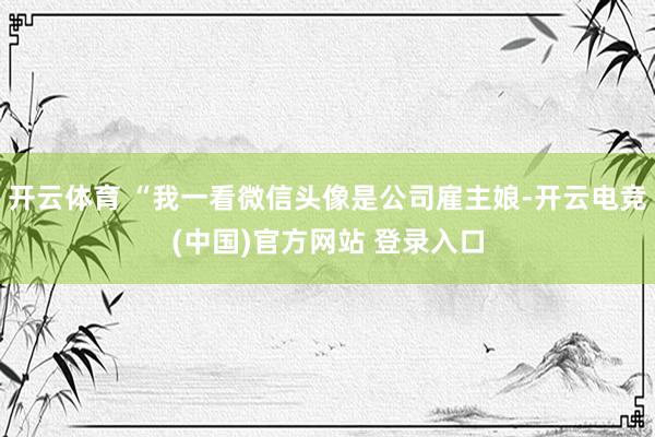 开云体育 “我一看微信头像是公司雇主娘-开云电竞(中国)官方网站 登录入口
